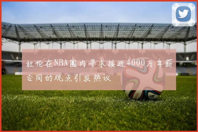 杜伦在NBA圈内寻求接近4000万年薪合同的观点引发热议