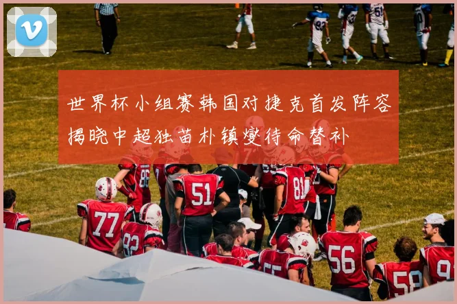 世界杯小组赛韩国对捷克首发阵容揭晓中超独苗朴镇燮待命替补