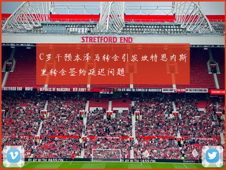 C罗干预本泽马转会引发坎特恩内斯里转会签约延迟问题
