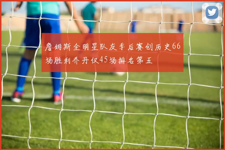 詹姆斯全明星队友季后赛创历史66场胜利乔丹仅45场排名第五