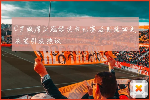 C罗缺席亚冠颁奖典礼赛后直接回更衣室引发热议