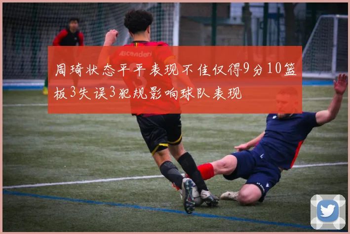 周琦状态平平表现不佳仅得9分10篮板3失误3犯规影响球队表现