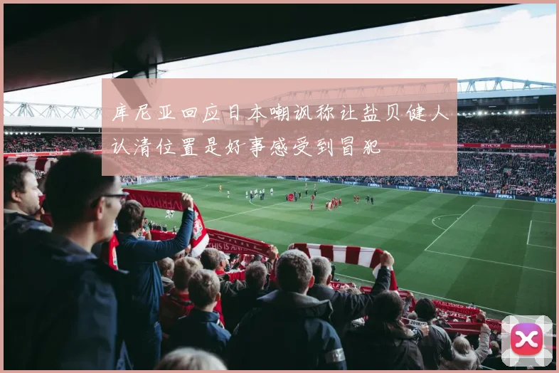 库尼亚回应日本嘲讽称让盐贝健人认清位置是好事感受到冒犯