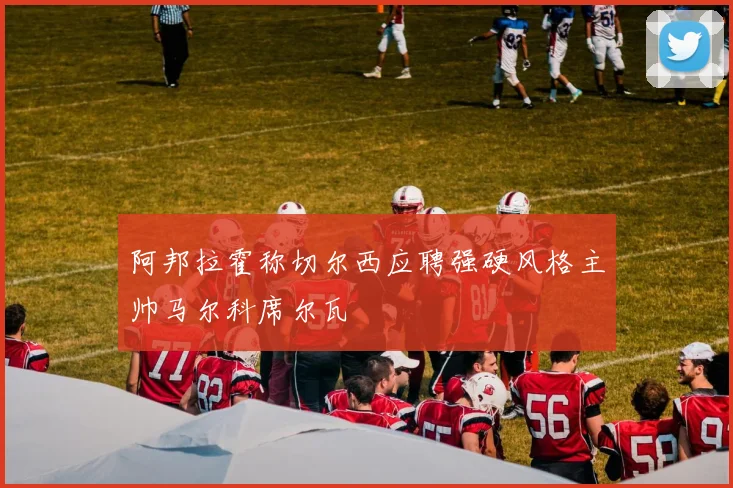 阿邦拉霍称切尔西应聘强硬风格主帅马尔科席尔瓦
