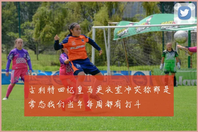 古利特回忆皇马更衣室冲突称那是常态我们当年每周都有打斗