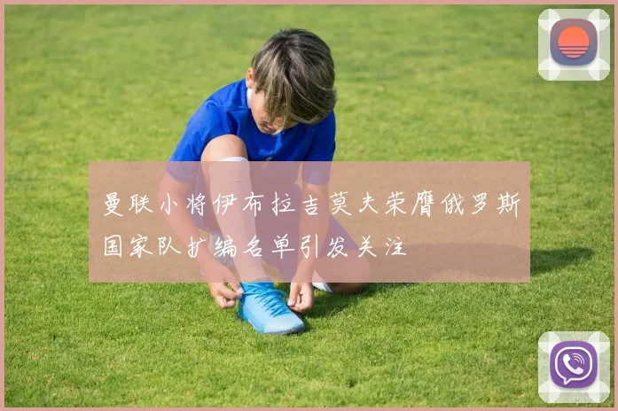 曼联小将伊布拉吉莫夫荣膺俄罗斯国家队扩编名单引发关注