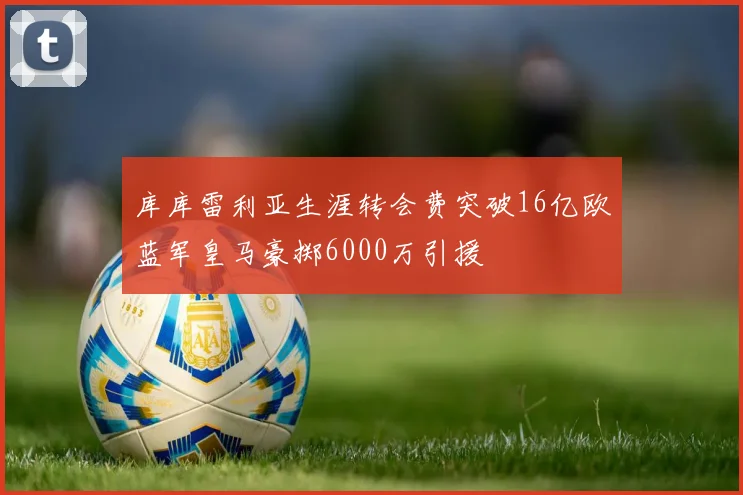 库库雷利亚生涯转会费突破16亿欧蓝军皇马豪掷6000万引援