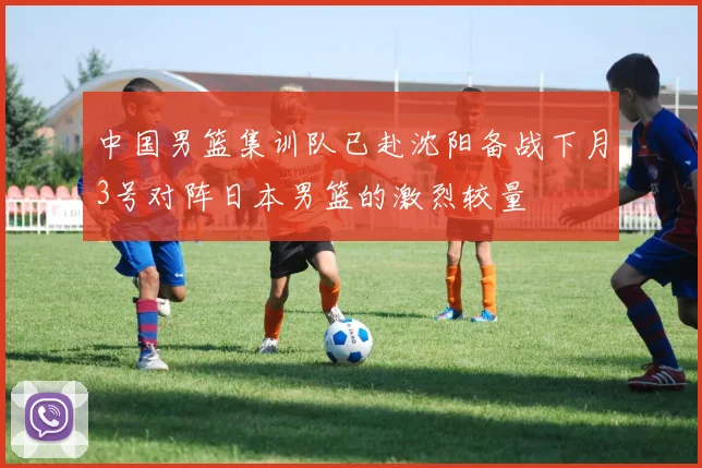 中国男篮集训队已赴沈阳备战下月3号对阵日本男篮的激烈较量