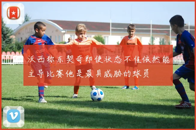 沃西称东契奇即使状态不佳依然能主导比赛他是最具威胁的球员