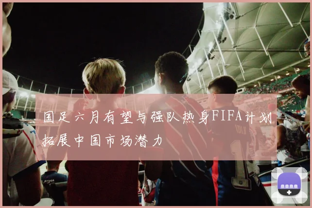 国足六月有望与强队热身FIFA计划拓展中国市场潜力